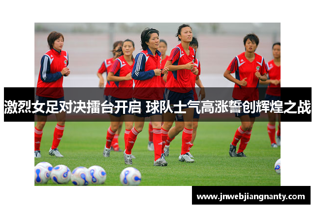 激烈女足对决擂台开启 球队士气高涨誓创辉煌之战