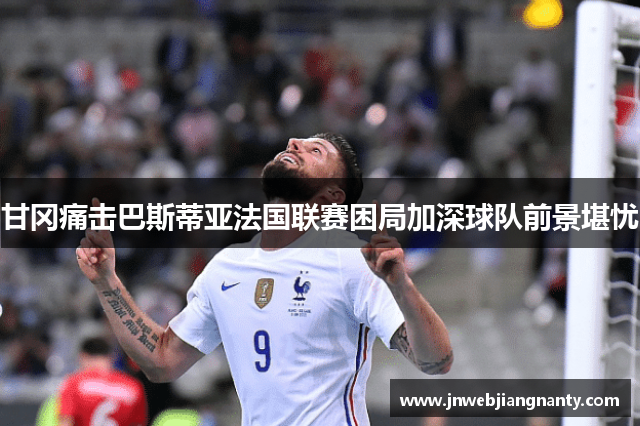 甘冈痛击巴斯蒂亚法国联赛困局加深球队前景堪忧
