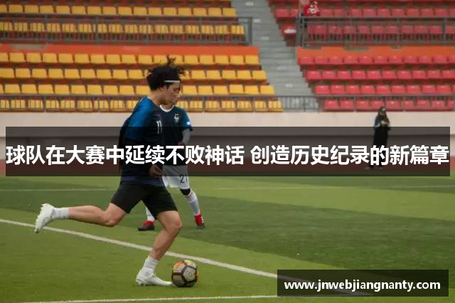 球队在大赛中延续不败神话 创造历史纪录的新篇章