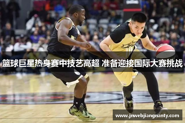 篮球巨星热身赛中技艺高超 准备迎接国际大赛挑战