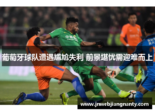 葡萄牙球队遭遇尴尬失利 前景堪忧需迎难而上