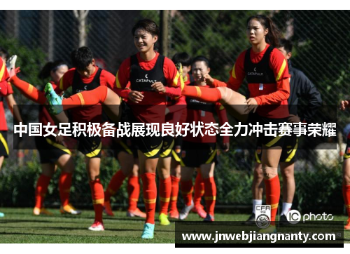 中国女足积极备战展现良好状态全力冲击赛事荣耀