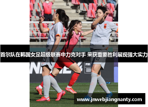首尔队在韩国女足超级联赛中力克对手 荣获重要胜利展现强大实力