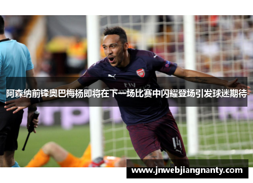 阿森纳前锋奥巴梅杨即将在下一场比赛中闪耀登场引发球迷期待