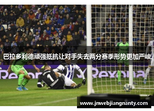 巴拉多利德顽强抵抗让对手失去两分赛季形势更加严峻