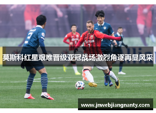 莫斯科红星艰难晋级亚冠战场激烈角逐再显风采