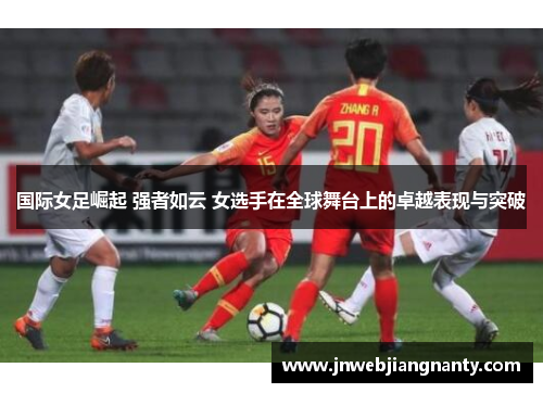 国际女足崛起 强者如云 女选手在全球舞台上的卓越表现与突破